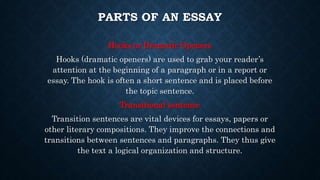 PARTS OF AN ESSAY
Hooks or Dramatic Openers
Hooks (dramatic openers) are used to grab your reader’s
attention at the beginning of a paragraph or in a report or
essay. The hook is often a short sentence and is placed before
the topic sentence.
Transitional sentence
Transition sentences are vital devices for essays, papers or
other literary compositions. They improve the connections and
transitions between sentences and paragraphs. They thus give
the text a logical organization and structure.
 