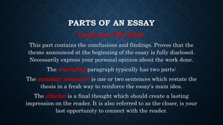 PARTS OF AN ESSAY
Conclusion (The End):
This part contains the conclusions and findings. Proves that the
theme announced at the beginning of the essay is fully disclosed.
Necessarily express your personal opinion about the work done.
The concluding paragraph typically has two parts:
The summary statement is one or two sentences which restate the
thesis in a fresh way to reinforce the essay's main idea.
The clincher is a final thought which should create a lasting
impression on the reader. It is also referred to as the closer, is your
last opportunity to connect with the reader.
 