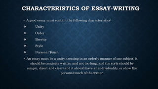 CHARACTERISTICS OF ESSAY-WRITING
• A good essay must contain the following characteristics:
 Unity
 Order
 Brevity
 Style
 Personal Touch
• An essay must be a unity, treating in an orderly manner of one subject; it
should be concisely written and not too long, and the style should by
simple, direct and clear; and it should have an individuality, or show the
personal touch of the writer.
 