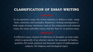 CLASSIFICATION OF ESSAY-WRITING
Expository:
In an expository essay, the writer explains or defines a topic, using
facts, statistics, and examples. Expository writing encompasses a
wide range of essay variations, such as the comparison and contrast
essay, the cause and effect essay, and the “how to” or process essay.
Reflective:
A reflective essay consists of reflections or thoughts on some topic,
which is generally of an abstract nature; for example; (a) habits,
qualities, (b) social, political and domestic topics (c) philosophical
subjects, (d) religious and theological topics
 