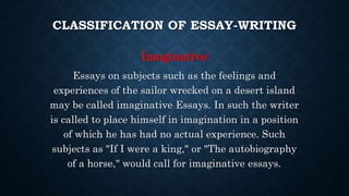 CLASSIFICATION OF ESSAY-WRITING
Imaginative:
Essays on subjects such as the feelings and
experiences of the sailor wrecked on a desert island
may be called imaginative Essays. In such the writer
is called to place himself in imagination in a position
of which he has had no actual experience. Such
subjects as "If I were a king," or "The autobiography
of a horse," would call for imaginative essays.
 