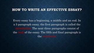HOW TO WRITE AN EFFECTIVE ESSAY?
Every essay has a beginning, a middle and an end. In
a 5 paragraph essay, the first paragraph is called the
introduction. The next three paragraphs consist of
the body of the essay. The fifth and final paragraph is
the conclusion.
 