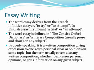 Essay Writing
 The word essay derives from the French
infinitive essayer, "to try" or "to attempt". In
English essay first meant "a trial" or "an attempt“.
 The word essay is defined in “ The Concise Oxford
Dictionary” as “a literary Composition (usually prose
and short) on any subject”.
 Properly speaking, it is a written composition giving
expression to one’s own personal ideas or opinions on
some topic; but the term usually covers also any
written composition, whether it expresses personal
opinions, or gives information on any given subject.
 