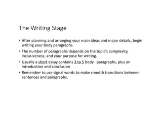 The Writing Stage
• After planning and arranging your main ideas and major details, begin
writing your body paragraphs.
• The number of paragraphs depends on the topic’s complexity,
inclusiveness, and your purpose for writing.
• Usually a short essay contains 3 to 5 body paragraphs, plus an
introduction and conclusion
• Remember to use signal words to make smooth transitions between
sentences and paragraphs.
 