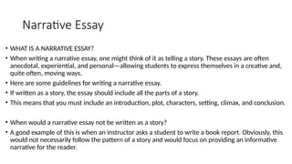 Narrative Essay
• WHAT IS A NARRATIVE ESSAY?
• When writing a narrative essay, one might think of it as telling a story. These essays are often
anecdotal, experiential, and personal—allowing students to express themselves in a creative and,
quite often, moving ways.
• Here are some guidelines for writing a narrative essay.
• If written as a story, the essay should include all the parts of a story.
• This means that you must include an introduction, plot, characters, setting, climax, and conclusion.
• When would a narrative essay not be written as a story?
• A good example of this is when an instructor asks a student to write a book report. Obviously, this
would not necessarily follow the pattern of a story and would focus on providing an informative
narrative for the reader.
 