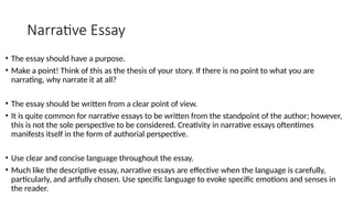 Narrative Essay
• The essay should have a purpose.
• Make a point! Think of this as the thesis of your story. If there is no point to what you are
narrating, why narrate it at all?
• The essay should be written from a clear point of view.
• It is quite common for narrative essays to be written from the standpoint of the author; however,
this is not the sole perspective to be considered. Creativity in narrative essays oftentimes
manifests itself in the form of authorial perspective.
• Use clear and concise language throughout the essay.
• Much like the descriptive essay, narrative essays are effective when the language is carefully,
particularly, and artfully chosen. Use specific language to evoke specific emotions and senses in
the reader.
 