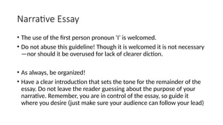 Narrative Essay
• The use of the first person pronoun ‘I’ is welcomed.
• Do not abuse this guideline! Though it is welcomed it is not necessary
—nor should it be overused for lack of clearer diction.
• As always, be organized!
• Have a clear introduction that sets the tone for the remainder of the
essay. Do not leave the reader guessing about the purpose of your
narrative. Remember, you are in control of the essay, so guide it
where you desire (just make sure your audience can follow your lead)
 