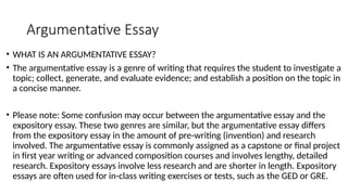 Argumentative Essay
• WHAT IS AN ARGUMENTATIVE ESSAY?
• The argumentative essay is a genre of writing that requires the student to investigate a
topic; collect, generate, and evaluate evidence; and establish a position on the topic in
a concise manner.
• Please note: Some confusion may occur between the argumentative essay and the
expository essay. These two genres are similar, but the argumentative essay differs
from the expository essay in the amount of pre-writing (invention) and research
involved. The argumentative essay is commonly assigned as a capstone or final project
in first year writing or advanced composition courses and involves lengthy, detailed
research. Expository essays involve less research and are shorter in length. Expository
essays are often used for in-class writing exercises or tests, such as the GED or GRE.
 