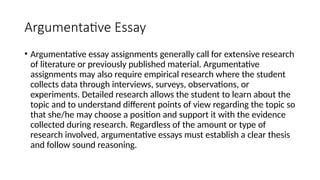 Argumentative Essay
• Argumentative essay assignments generally call for extensive research
of literature or previously published material. Argumentative
assignments may also require empirical research where the student
collects data through interviews, surveys, observations, or
experiments. Detailed research allows the student to learn about the
topic and to understand different points of view regarding the topic so
that she/he may choose a position and support it with the evidence
collected during research. Regardless of the amount or type of
research involved, argumentative essays must establish a clear thesis
and follow sound reasoning.
 