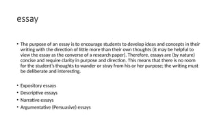 essay
• The purpose of an essay is to encourage students to develop ideas and concepts in their
writing with the direction of little more than their own thoughts (it may be helpful to
view the essay as the converse of a research paper). Therefore, essays are (by nature)
concise and require clarity in purpose and direction. This means that there is no room
for the student’s thoughts to wander or stray from his or her purpose; the writing must
be deliberate and interesting.
• Expository essays
• Descriptive essays
• Narrative essays
• Argumentative (Persuasive) essays
 