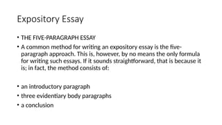 Expository Essay
• THE FIVE-PARAGRAPH ESSAY
• A common method for writing an expository essay is the five-
paragraph approach. This is, however, by no means the only formula
for writing such essays. If it sounds straightforward, that is because it
is; in fact, the method consists of:
• an introductory paragraph
• three evidentiary body paragraphs
• a conclusion
 