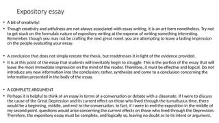 Expository essay
• A bit of creativity!
• Though creativity and artfulness are not always associated with essay writing, it is an art form nonetheless. Try not
to get stuck on the formulaic nature of expository writing at the expense of writing something interesting.
Remember, though you may not be crafting the next great novel, you are attempting to leave a lasting impression
on the people evaluating your essay.
• A conclusion that does not simply restate the thesis, but readdresses it in light of the evidence provided.
• It is at this point of the essay that students will inevitably begin to struggle. This is the portion of the essay that will
leave the most immediate impression on the mind of the reader. Therefore, it must be effective and logical. Do not
introduce any new information into the conclusion; rather, synthesize and come to a conclusion concerning the
information presented in the body of the essay.
• A COMPLETE ARGUMENT
• Perhaps it is helpful to think of an essay in terms of a conversation or debate with a classmate. If I were to discuss
the cause of the Great Depression and its current effect on those who lived through the tumultuous time, there
would be a beginning, middle, and end to the conversation. In fact, if I were to end the exposition in the middle of
my second point, questions would arise concerning the current effects on those who lived through the Depression.
Therefore, the expository essay must be complete, and logically so, leaving no doubt as to its intent or argument.
 