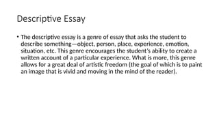 Descriptive Essay
• The descriptive essay is a genre of essay that asks the student to
describe something—object, person, place, experience, emotion,
situation, etc. This genre encourages the student’s ability to create a
written account of a particular experience. What is more, this genre
allows for a great deal of artistic freedom (the goal of which is to paint
an image that is vivid and moving in the mind of the reader).
 