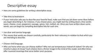 Descriptive essay
• Here are some guidelines for writing a descriptive essay.
• Take time to brainstorm
• If your instructor asks you to describe your favorite food, make sure that you jot down some ideas before
you begin describing it. For instance, if you choose pizza, you might start by writing down a few words:
sauce, cheese, crust, pepperoni, sausage, spices, hot, melted, etc. Once you have written down some
words, you can begin by compiling descriptive lists for each one.
• Use clear and concise language.
• This means that words are chosen carefully, particularly for their relevancy in relation to that which you
are intending to describe.
• Choose vivid language.
• Why use horse when you can choose stallion? Why not use tempestuous instead of violent? Or why not
miserly in place of cheap? Such choices form a firmer image in the mind of the reader and often times
offer nuanced meanings that serve better one’s purpose.
 