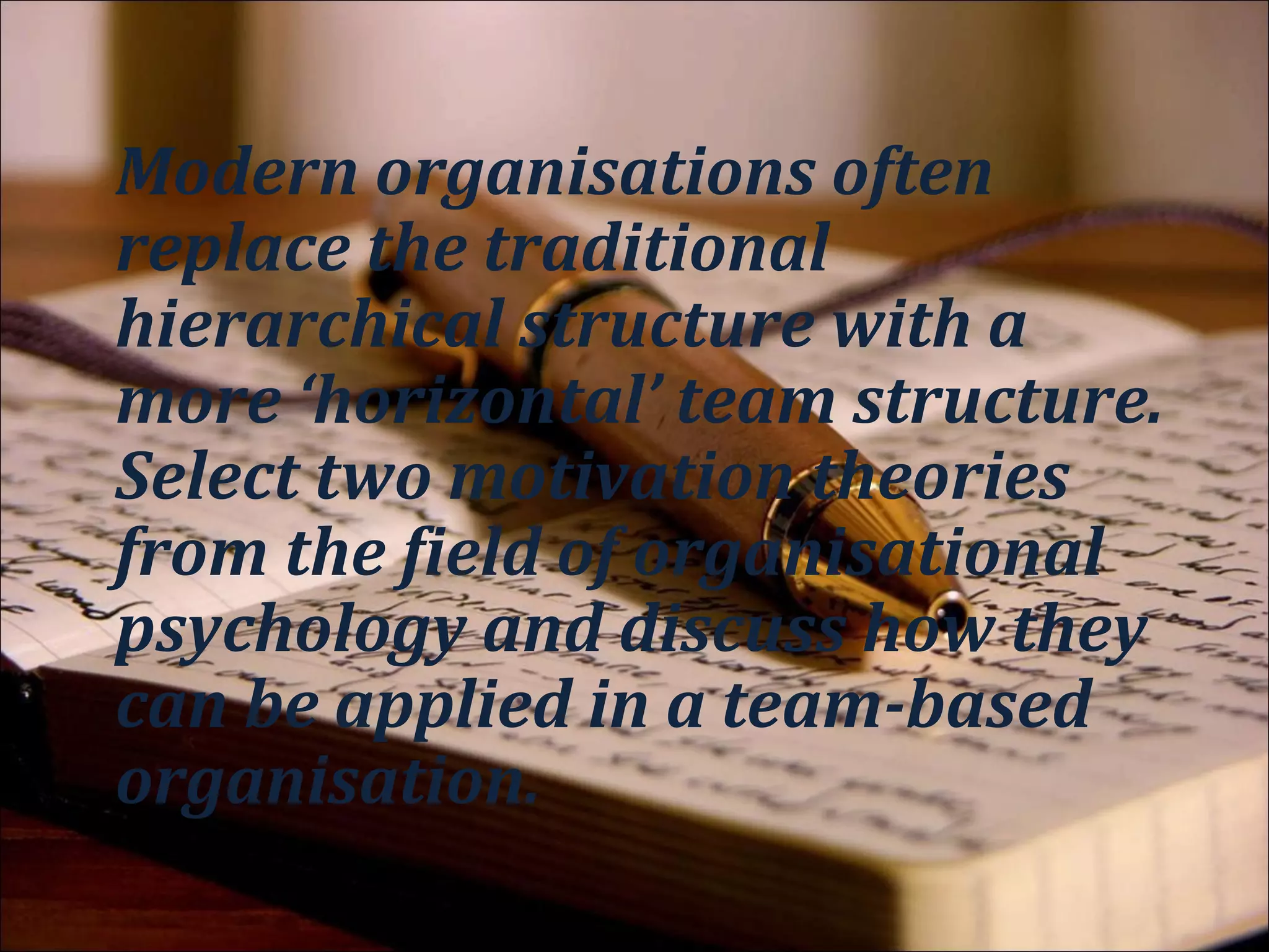Action Verbs
Modern organisations often replace
the traditional hierarchical structure
with a more ‘horizontal’ team
structure. Select two motivation
theories from the field of
organisational psychology and
discuss how they can be applied in a
team-based organisation.
 
