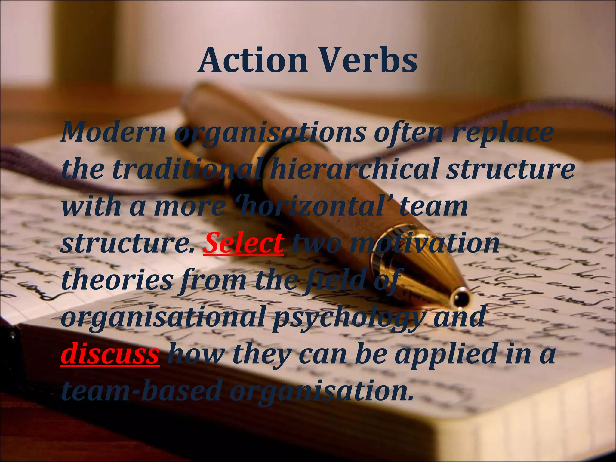 Object
Modern organisations often replace
the traditional hierarchical structure
with a more ‘horizontal’ team
structure. Select two motivation
theories from the field of
organisational psychology and
discuss how they can be applied in a
team-based organisation.
 