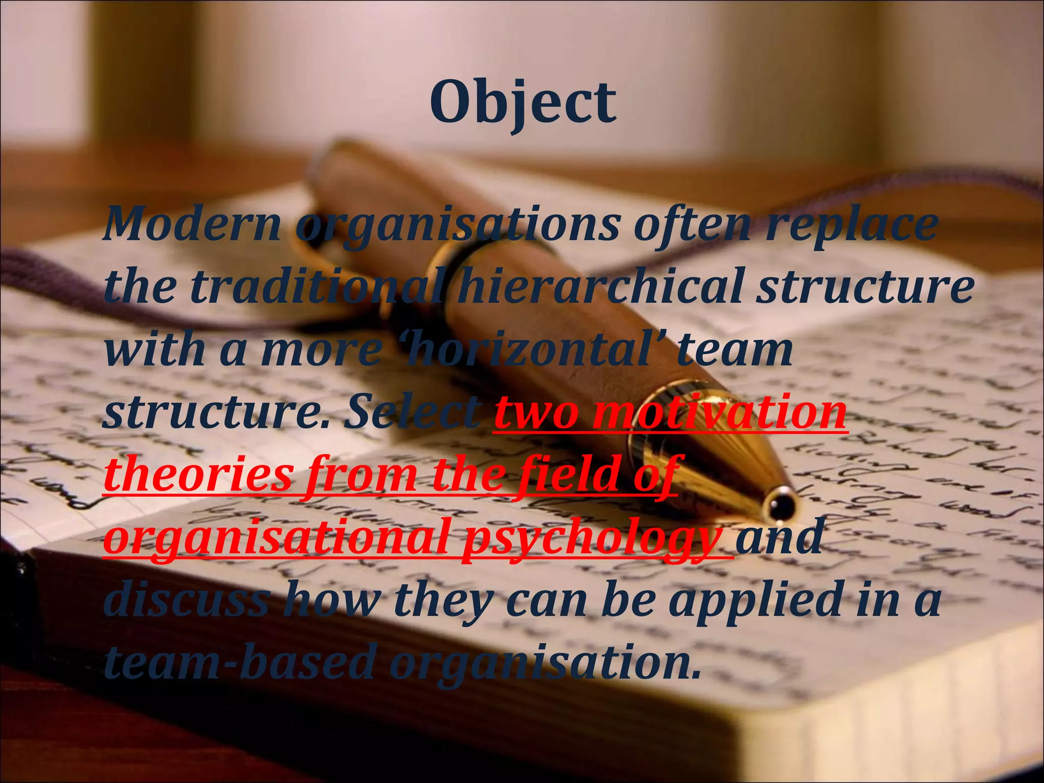 Context
Modern organisations often replace
the traditional hierarchical structure
with a more ‘horizontal’ team
structure. Select two motivation
theories from the field of
organisational psychology and
discuss how they can be applied in a
team-based organisation.
 