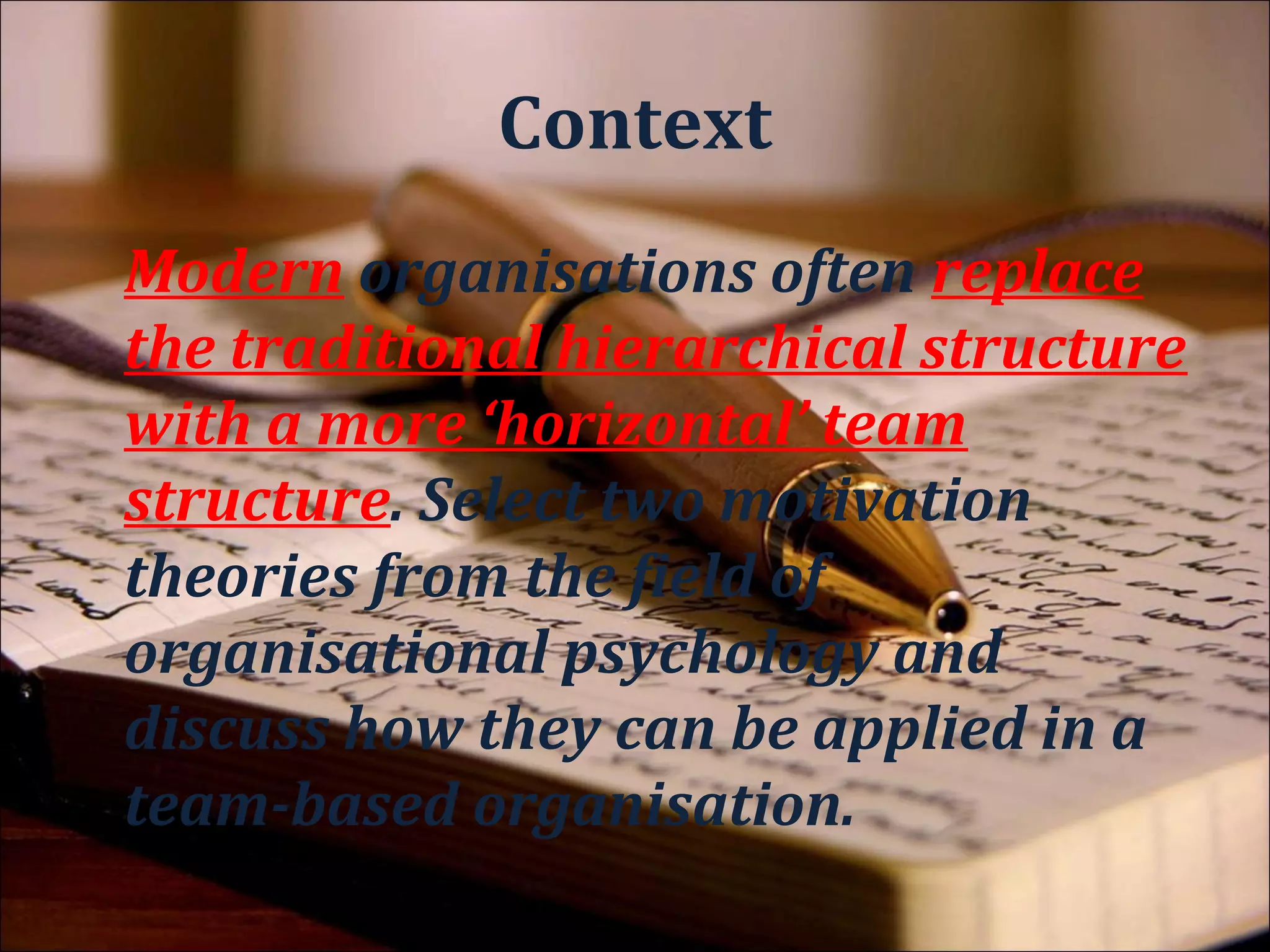 Method
Modern organisations often replace
the traditional hierarchical structure
with a more ‘horizontal’ team
structure. Select two motivation
theories from the field of
organisational psychology and
discuss how they can be applied in a
team-based organisation.
 