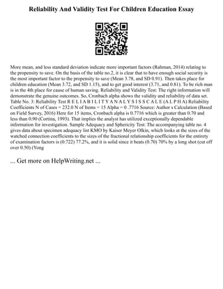 Reliability And Validity Test For Children Education Essay
More mean, and less standard deviation indicate more important factors (Rahman, 2014) relating to
the propensity to save. On the basis of the table no.2, it is clear that to have enough social security is
the most important factor to the propensity to save (Mean 3.78, and SD 0.91). Then takes place for
children education (Mean 3.72, and SD 1.15), and to get good interest (3.71, and 0.81). To be rich man
is in the 4th place for cause of human saving. Reliability and Validity Test: The right information will
demonstrate the genuine outcomes. So, Cronbach alpha shows the validity and reliability of data set.
Table No. 3: Reliability Test R E L I A B I L I T Y A N A L Y S I S S C A L E (A L P H A) Reliability
Coefficients N of Cases = 232.0 N of Items = 15 Alpha = 0 .7716 Source: Author s Calculation (Based
on Field Survey, 2016) Here for 15 items, Cronbach alpha is 0.7716 which is greater than 0.70 and
less than 0.90 (Cortina, 1993). That implies the analyst has utilized exceptionally dependable
information for investigation. Sample Adequacy and Sphericity Test: The accompanying table no. 4
gives data about specimen adequacy list ΚMO by Kaiser Meyer Olkin, which looks at the sizes of the
watched connection coefficients to the sizes of the fractional relationship coefficients for the entirety
of examination factors is (0.722) 77.2%, and it is solid since it beats (0.70) 70% by a long shot (cut off
over 0.50) (Yong
... Get more on HelpWriting.net ...
 