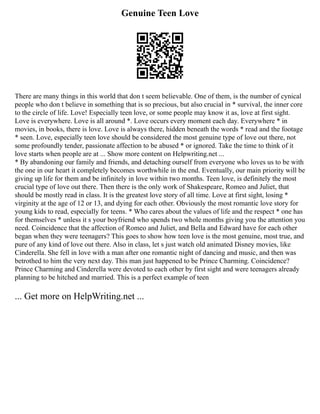 Genuine Teen Love
There are many things in this world that don t seem believable. One of them, is the number of cynical
people who don t believe in something that is so precious, but also crucial in * survival, the inner core
to the circle of life. Love! Especially teen love, or some people may know it as, love at first sight.
Love is everywhere. Love is all around *. Love occurs every moment each day. Everywhere * in
movies, in books, there is love. Love is always there, hidden beneath the words * read and the footage
* seen. Love, especially teen love should be considered the most genuine type of love out there, not
some profoundly tender, passionate affection to be abused * or ignored. Take the time to think of it
love starts when people are at ... Show more content on Helpwriting.net ...
* By abandoning our family and friends, and detaching ourself from everyone who loves us to be with
the one in our heart it completely becomes worthwhile in the end. Eventually, our main priority will be
giving up life for them and be infinitely in love within two months. Teen love, is definitely the most
crucial type of love out there. Then there is the only work of Shakespeare, Romeo and Juliet, that
should be mostly read in class. It is the greatest love story of all time. Love at first sight, losing *
virginity at the age of 12 or 13, and dying for each other. Obviously the most romantic love story for
young kids to read, especially for teens. * Who cares about the values of life and the respect * one has
for themselves * unless it s your boyfriend who spends two whole months giving you the attention you
need. Coincidence that the affection of Romeo and Juliet, and Bella and Edward have for each other
began when they were teenagers? This goes to show how teen love is the most genuine, most true, and
pure of any kind of love out there. Also in class, let s just watch old animated Disney movies, like
Cinderella. She fell in love with a man after one romantic night of dancing and music, and then was
betrothed to him the very next day. This man just happened to be Prince Charming. Coincidence?
Prince Charming and Cinderella were devoted to each other by first sight and were teenagers already
planning to be hitched and married. This is a perfect example of teen
... Get more on HelpWriting.net ...
 