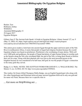 Annotated Bibliography On Egyptian Religion
Rucker, Tyra
Robinson, Joshua
WOH2012
Annotated Bibliography #1
28 August 2017
Egyptian Religion
Gillum, Gary P. The Ancient Gods Speak: A Guide to Egyptian Religion. Library Journal 127, no. 9
(May 15, 2002): 82. https://login.ezproxy.net.ucf.edu/login?url=https://search proquest
com.ezproxy.net.ucf.edu/docview/196818432?accountid=10003.
This article gives readers a look back into ancient Egypt through the upper and lower parts of the Nile
River in northeastern Africa, it seems that people in Egypt had religious freedom because the overall
Egyptian religion was based on polytheism. Polytheism is the worshiping of many deities. With well
over 2,000 gods and goddesses, the people of Egypt had plenty of super human beings to worship such
as the farmers along the Nile who worshiped Hapi, the god of the Nile, to bring them floods to fertilize
their soil for crops. Along with their pharaoh who was seen as the most powerful person in the
kingdom because he was considered to be half man, half god; he was the people of Egypt s connection
to the many gods they served.
Budge, E. A. Wallis. NETER. THE EGYPTIAN WORD FOR GOD BY E. A. WALLIS BUDGE. The
Monist 13, no. 4 (1903): 481 92. http://www.jstor.org/stable/27899432.
This Author, Sir Ernest Alfred Thompson Wallis Budge, was an English Egyptologist who along with
few other Egyptologist and Historians believed many ancient Egyptians believed in only one god and
his name was Neter. Because there isn t a specific time in
... Get more on HelpWriting.net ...
 
