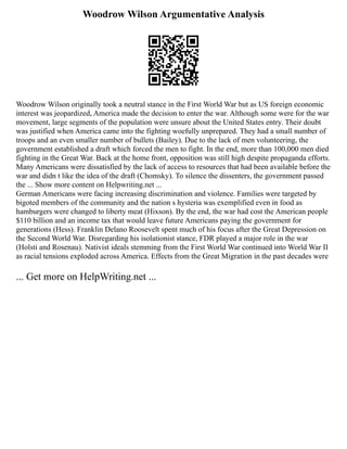 Woodrow Wilson Argumentative Analysis
Woodrow Wilson originally took a neutral stance in the First World War but as US foreign economic
interest was jeopardized, America made the decision to enter the war. Although some were for the war
movement, large segments of the population were unsure about the United States entry. Their doubt
was justified when America came into the fighting woefully unprepared. They had a small number of
troops and an even smaller number of bullets (Bailey). Due to the lack of men volunteering, the
government established a draft which forced the men to fight. In the end, more than 100,000 men died
fighting in the Great War. Back at the home front, opposition was still high despite propaganda efforts.
Many Americans were dissatisfied by the lack of access to resources that had been available before the
war and didn t like the idea of the draft (Chomsky). To silence the dissenters, the government passed
the ... Show more content on Helpwriting.net ...
German Americans were facing increasing discrimination and violence. Families were targeted by
bigoted members of the community and the nation s hysteria was exemplified even in food as
hamburgers were changed to liberty meat (Hixson). By the end, the war had cost the American people
$110 billion and an income tax that would leave future Americans paying the government for
generations (Hess). Franklin Delano Roosevelt spent much of his focus after the Great Depression on
the Second World War. Disregarding his isolationist stance, FDR played a major role in the war
(Holsti and Rosenau). Nativist ideals stemming from the First World War continued into World War II
as racial tensions exploded across America. Effects from the Great Migration in the past decades were
... Get more on HelpWriting.net ...
 