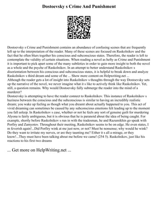 Dostoevsky s Crime And Punishment
Dostoevsky s Crime and Punishment contains an abundance of confusing scenes that are frequently
left up to the interpretation of the reader. Many of these scenes are focused on Raskolnikov and the
fact that he often blurs together his conscious and subconscious states. Therefore, the reader is left to
contemplate the validity of certain situations. When reading a novel as hefty as Crime and Punishment
it is important to pick apart some of the many subtleties in order to gain more insight to both the novel
as a whole and the psyche of Raskolnikov. In an attempt to better understand Raskolnikov s
disorientation between his conscious and subconscious states, it is helpful to break down and analyze
Raskolnikov s third dream and some of the ... Show more content on Helpwriting.net ...
Although the reader gets a lot of insight into Raskolnikov s thoughts through the way Dostoevsky sets
up the narrative of the novel, we never imagine what it s like to actively think like Raskolnikov. Yet,
still, a question remains. Why would Dostoevsky fully submerge the reader into the mind of a
murderer?
Dostoevsky is attempting to have the reader connect to Raskolnikov. This instance of Raskolnikov s
haziness between the conscious and the subconscious is similar to having an incredibly realistic
dream; you wake up feeling as though what you dreamt about actually happened to you. This act of
vivid dreaming can sometimes be caused by any subconscious emotions felt leading up to the moment
you fall asleep. In Raskolnikov s case, whether or not he feels any sort of genuine guilt for murdering
Alyona is fairly ambiguous, but it is obvious that he is paranoid about the idea of being caught. For
example, shortly before Raskolnikov s run in with the tradesman, he and Razumikhin go speak with
Porfiry and Zamyotov. Throughout their meeting, Raskolnikov seems to be on edge. He even states, I
m feverish again!...Did Porfiry wink at me just now, or not? Must be nonsense; why would he wink?
Do they want to irritate my nerves, or are they taunting me? Either it s all a mirage, or they
know!...They must have been talking about me before we came! (254 5). Raskolnikov, just like his
reactions to his first two dreams
... Get more on HelpWriting.net ...
 