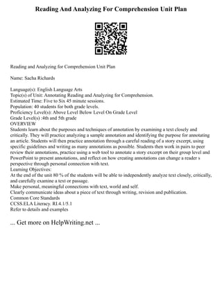 Reading And Analyzing For Comprehension Unit Plan
Reading and Analyzing for Comprehension Unit Plan
Name: Sacha Richards
Language(s): English Language Arts
Topic(s) of Unit: Annotating Reading and Analyzing for Comprehension.
Estimated Time: Five to Six 45 minute sessions.
Population: 40 students for both grade levels.
Proficiency Level(s): Above Level Below Level On Grade Level
Grade Level(s) :4th and 5th grade
OVERVIEW
Students learn about the purposes and techniques of annotation by examining a text closely and
critically. They will practice analyzing a sample annotation and identifying the purpose for annotating
an article. Students will then practice annotation through a careful reading of a story excerpt, using
specific guidelines and writing as many annotations as possible. Students then work in pairs to peer
review their annotations, practice using a web tool to annotate a story excerpt on their group level and
PowerPoint to present annotations, and reflect on how creating annotations can change a reader s
perspective through personal connection with text.
Learning Objectives:
At the end of the unit 80 % of the students will be able to independently analyze text closely, critically,
and carefully examine a text or passage.
Make personal, meaningful connections with text, world and self.
Clearly communicate ideas about a piece of text through writing, revision and publication.
Common Core Standards
CCSS.ELA Literacy. RI.4.1/5.1
Refer to details and examples
... Get more on HelpWriting.net ...
 