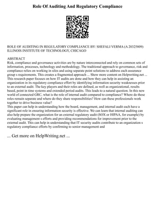 Role Of Auditing And Regulatory Compliance
ROLE OF AUDITING IN REGULATORY COMPLIANCE BY: SHEFALI VERMA (A 20325809)
ILLINOIS INSTITUTE OF TECHNOLOGY, CHICAGO
ABSTRACT
Risk, compliance and governance activities are by nature interconnected and rely on common sets of
information, processes, technology and methodology. The traditional approach to governance, risk and
compliance relies on working in silos and using separate point solutions to address each assurance
group s requirements. This creates a fragmented approach ... Show more content on Helpwriting.net ...
This research paper focuses on how IT audits are done and how they can help in assisting an
organization in its regulatory compliance effort by identifying information security weaknesses prior
to an external audit. The key players and their roles are defined, as well as organizational, results
based, point in time systems and extended period audits. This leads to a natural question. In this new
world of connected GRC, what is the role of internal audit compared to compliance? Where do these
roles remain separate and where do they share responsibilities? How can these professionals work
together to drive business value?
This paper can help in understanding how the board, management, and internal audit each have a
significant role in ensuring information security is effective. We can learn that internal auditing can
also help prepare the organization for an external regulatory audit (SOX or HIPAA, for example) by
evaluating management s efforts and providing recommendations for improvement prior to the
external audit. This can help in understanding that IT security audits contribute to an organization s
regulatory compliance efforts by confirming to senior management and
... Get more on HelpWriting.net ...
 