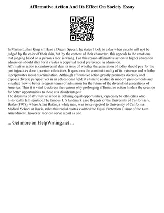 Affirmative Action And Its Effect On Society Essay
In Martin Luther King s I Have a Dream Speech, he states I look to a day when people will not be
judged by the color of their skin, but by the content of their character , this appeals to the emotions
that judging based on a person s race is wrong. For this reason affirmative action in higher education
admission should alter for it creates a perpetual racial preference in admission.
Affirmative action is controversial due its issue of whether the generation of today should pay for the
past injustices done to certain ethnicities. It questions the constitutionality of its existence and whether
it perpetuates racial discrimination. Although affirmative action greatly promotes diversity and
exposes diverse perspectives in an educational field, it s time to realize its modern predicaments and
visualize how to better progress terms of admission for the future of the diversified generations of
America. Thus it is vital to address the reasons why prolonging affirmative action hinders the creation
for better opportunities to those at a disadvantaged.
The dilemma of affirmative action is defining equal opportunities, especially to ethnicities who
historically felt injustice.The famous U.S landmark case Regents of the University of California v.
Bakke (1978), where Allan Bakke, a white man, was twice rejected to University of California
Medical School at Davis, ruled that racial quotas violated the Equal Protection Clause of the 14th
Amendment , however race can serve a part as one
... Get more on HelpWriting.net ...
 