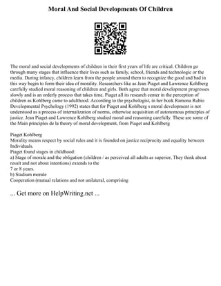 Moral And Social Developments Of Children
The moral and social developments of children in their first years of life are critical. Children go
through many stages that influence their lives such as family, school, friends and technologic or the
media. During infancy, children learn from the people around them to recognize the good and bad in
this way begin to form their idea of morality. Researchers like as Jean Piaget and Lawrence Kohlberg
carefully studied moral reasoning of children and girls. Both agree that moral development progresses
slowly and is an orderly process that takes time. Piaget all its research center in the perception of
children as Kohlberg came to adulthood. According to the psychologist, in her book Ramona Rubio
Developmental Psychology (1992) states that for Piaget and Kohlberg s moral development is not
understood as a process of internalization of norms, otherwise acquisition of autonomous principles of
justice. Jean Piaget and Lawrence Kohlberg studied moral and reasoning carefully. These are some of
the Main principles de la theory of moral development, from Piaget and Kohlberg
Piaget Kohlberg
Morality means respect by social rules and it is founded on justice reciprocity and equality between
Individuals.
Piaget found stages in childhood:
a) Stage of morale and the obligation (children / as perceived all adults as superior, They think about
result and not about intentions) extends to the
7 or 8 years.
b) Stadium morale
Cooperation (mutual relations and not unilateral, comprising
... Get more on HelpWriting.net ...
 