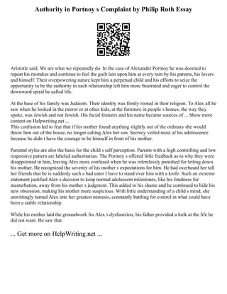Authority in Portnoy s Complaint by Philip Roth Essay
Aristotle said, We are what we repeatedly do. In the case of Alexander Portnoy he was doomed to
repeat his mistakes and continue to feel the guilt lain upon him at every turn by his parents, his lovers
and himself. Their overpowering nature kept him a perpetual child and his efforts to seize the
opportunity to be the authority in each relationship left him more frustrated and eager to control the
downward spiral he called life.
At the base of his family was Judaism. Their identity was firmly rooted in their religion. To Alex all he
saw when he looked in the mirror or at other kids, at the furniture in people s homes, the way they
spoke, was Jewish and not Jewish. His facial features and his name became sources of ... Show more
content on Helpwriting.net ...
This confusion led to fear that if his mother found anything slightly out of the ordinary she would
throw him out of the house, no longer calling Alex her son. Secrecy veiled most of his adolescence
because he didn t have the courage to be himself in front of his mother.
Parental styles are also the basis for the child s self perception. Parents with a high controlling and low
responsive pattern are labeled authoritarian. The Portnoy s offered little feedback as to why they were
disappointed in him, leaving Alex more confused when he was relentlessly punished for letting down
his mother. He recognized the severity of his mother s expectations for him. He had overheard her tell
her friends that he is suddenly such a bad eater I have to stand over him with a knife. Such an extreme
statement justified Alex s decision to keep normal adolescent milestones, like his fondness for
masturbation, away from his mother s judgment. This added to his shame and he continued to hide his
new obsession, making his mother more suspicious. With little understanding of a child s mind, she
unwittingly turned Alex into her greatest nemesis, constantly battling for control in what could have
been a stable relationship.
While his mother laid the groundwork for Alex s dysfunction, his father provided a look at the life he
did not want. He saw that
... Get more on HelpWriting.net ...
 