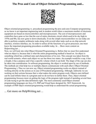The Pros and Cons of Object Orineted Programming and...
Object oriented programming vs. procedural programming the pros and cons Computer programming
as we know is an important engineering task in modern world where a maximum number of electronic
equipment are based on microcontrollers and microprocessors. The cost of microprocessors and
controllers have gone so low that the cost of entire electronic circuit which used to be sky high in
1970s and 80s, has now gone to down drastically. Even the simple microcontrollers we use today are
able to perform complex arithmetic tasks along with several other tasks such as on chip network
interface, wireless interface, etc. In order to utilize all the functions of a given processor, one must
know the important programing procedures available today. In ... Show more content on
Helpwriting.net ...
Now, we will look into what Object Oriented Programming is. Before that we must first understand
what an object is, because that is what the entire programming method is based on. An object is
something which has a defined state and characteristics of its own. This concept was taken from the
real world scenario, where each object we see has those two states. An example would be a cup, it has
a height, it has a purpose and it has a specific volume which it can hold. The shape of the cup can also
be taken into consideration. In software programming, the object is worked upon by use of methods.
The methods are what help two or multiple objects communicate with each other ( Object Oriented
Programming ). Thus we can now say, Object oriented programming works on objects instead of
working directly on the actions as in case of Procedural programming. Although, indirectly we are
working on their actions because that is what makes the entire program work. Objects once defined
can be used infinite times in a program and we do not have to define them. Thus, object oriented
programming focusses more on getting the logic of the program right instead of spending several lines
of code trying to get the data definitions right. The most commonly used Object oriented
programming languages are Java, C#, PHP and Visual basic designed for .NET framework. An
example of PHP object oriented programming would help us understand the actual programming
... Get more on HelpWriting.net ...
 