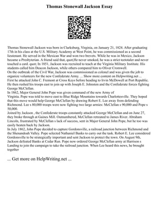 Thomas Stonewall Jackson Essay
Thomas Stonewall Jackson was born in Clarksburg, Virginia, on January 21, 1824. After graduating
17th in his class at the U.S. Military Academy at West Point, he was commissioned as a second
lieutenant. He served in the Mexican War and won two brevets. While he was in Mexico, Jackson
became a Presbyterian. A friend said that, quot;He never smoked, he was a strict teetotaler and never
touched a card. quot; In 1851, Jackson was recruited to teach at the Virginia Military Institute. His
students called him Deacon Jackson, while others compared him to Oliver Cromwell.
On the outbreak of the Civil War, Jackson was commissioned as colonel and was given the job to
organize volunteers for the new Confederate Army. ... Show more content on Helpwriting.net ...
First he attacked John C. Fremont at Cross Keys before heading to Irvin McDowell at Port Republic.
He then rushed his troops east to join up with Joseph E. Johnston and the Confederate forces fighting
George McClellan.
In 1862, Major General John Pope was given command of the new Army of
Virginia. Pope was told to move east to Blue Ridge Mountains towards Charlottesville. They hoped
that this move would help George McClellan by drawing Robert E. Lee away from defending
Richmond. Lee s 80,000 troops were now fighting two large armies: McClellan s 90,000 and Pope s
50,000.
Joined by Jackson , the Confederate troops constantly attacked George McClellan and on June 27,
they broke through at Gaines Mill. Outnumbered, McClellan retreated to James River. Abraham
Lincoln, frustrated by McClellan s lack of success, sent in Major General John Pope, but he too was
easily beaten back by Jackson.
In July 1862, John Pope decided to capture Gordonsville, a railroad junction between Richmond and
the Shenandoah Valley. Pope selected Nathaniel Banks to carry out the task. Robert E. Lee considered
Gordonsville to be strategically important and sent Jackson to protect the town. On August 9th,
Jackson defeated Banks at Cedar Run. Pope now ordered George McClellan army at Harrison s
Landing to join the campaign to take the railroad junction. When Lee heard this news, he brought
together
... Get more on HelpWriting.net ...
 