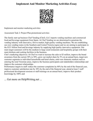 Implement And Monitor Marketing Activities Essay
Implement and monitor marketing activities
Assessment Task 2: Project Plan promotional activities
The family start up business Chef Vending (Chef), LLC imports vending machines and commercial
food and beverage equipment from Spain. At Chef Vending we are determined to penetrate the
vending industry with innovative, first to market, high quality vending machines. We are establishing
our own vending routes in the Southern and Central Victoria region and we are aiming to participate in
the $321 billion food and beverage industry by supplying high quality innovative equipment. Our
main target customers will be the medium to large sized restaurants and hospitality groups with their
main kitchens and cooking facilities in the business.
Chef s marketing objectives: At Chef we want to increase the sales to $3 million, improve the brand
awareness from the current 30% to 50%, grow our market share by 5% on an annual basis, target new
customer segments to individual households and hotel chains, enter new domestic markets such as
entering the rural Victorian areas, improve the business participants and stakeholders relationships and
improve the customer relationships.
Performance targets to staff: reduce the customer complaints by 80% by the end of the financial year,
improve customer satisfaction rate by 30% by the end of the financial year, attend at least 3 staff
professional development sessions or staff trainings on an annual basis, improve their product
knowledge by 100% and
... Get more on HelpWriting.net ...
 