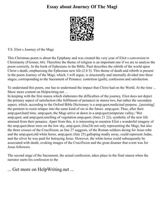 Essay about Journey Of The Magi
T.S. Eliot s Journey of the Magi
This Christmas poem is about the Epiphany and was created the very year of Eliot s conversion to
Christianity (Fleisner, 66). Therefore the theme of religion is an important one if we are to analyse the
poem correctly. In the book of Ephesians in the Bible, Paul describes the rebirth of the world upon
Christ s death, emphasising the Ephesians new life (2:4 5). This theme of death and rebirth is present
in the poem Journey of the Magi, which, I will argue, is structurally and internally divided into three
stages; corresponding to the Sacrament of Penance: contrition (guilt), confession and satisfaction.
To understand this poem, one has to understand the impact that Christ had on the World. At the time ...
Show more content on Helpwriting.net ...
In keeping with the first stanza which elaborates the difficulties of the journey, Eliot does not depict
the primary aspect of satisfaction (the fulfilment of penance) in stanza two, but rather the secondary
aspect, which, according to the Oxford Bible Dictionary is a amp;quot;medicinal purpose...[assisting]
the penitent to resist relapse into the same kind of sin in the future. amp;quot; Thus, after their
amp;quot;hard time, amp;quot; the Magi arrive at dawn in a amp;quot;temperate valley,/ Wet
amp;quot; and amp;quot;smelling of vegetation amp;quot; (lines 21 22), symbolic of the new life
attained from their penance. Apart from this, it is interesting to mention Eliot s wonderful imagery of
the amp;quot;three trees on the low sky, amp;quot; (line24) not only representing the Magi, but also
the three crosses of the Crucifixion, as line 27 suggests, of the Roman soldiers dicing for Jesus robe
and the amp;quot;old white horse, amp;quot; (line 25) galloping madly away, could represent Judas,
and the silver he was paid for betraying Jesus. However, the white horse could subsequently be
associated with death, evoking images of the Crucifixion and the great disaster that event was for
Jesus followers.
The second stage of the Sacrament, the actual confession, takes place in the final stanza when the
narrator starts his confession to the
... Get more on HelpWriting.net ...
 