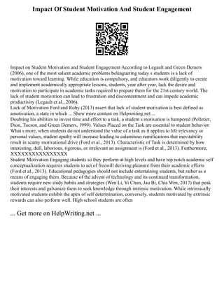 Impact Of Student Motivation And Student Engagement
Impact on Student Motivation and Student Engagement According to Legault and Green Demers
(2006), one of the most salient academic problems beleaguering today s students is a lack of
motivation toward learning. While education is compulsory, and educators work diligently to create
and implement academically appropriate lessons, students, year after year, lack the desire and
motivation to participate in academic tasks required to prepare them for the 21st century world. The
lack of student motivation can lead to frustration and discontentment and can impede academic
productivity (Legault et al., 2006).
Lack of Motivation Ford and Roby (2013) assert that lack of student motivation is best defined as
amotivation, a state in which ... Show more content on Helpwriting.net ...
Doubting his abilities to invest time and effort to a task, a student s motivation is hampered (Pelletier,
Dion, Tucson, and Green Demers, 1999). Values Placed on the Task are essential to student behavior.
What s more, when students do not understand the value of a task as it applies to life relevancy or
personal values, student apathy will increase leading to calamitous ramifications that inevitability
result in scanty motivational drive (Ford et al., 2013). Characteristic of Task is determined by how
interesting, dull, laborious, rigorous, or irrelevant an assignment is (Ford et al., 2013). Furthermore,
XXXXXXXXXXXXXXXX
Student Motivation Engaging students so they perform at high levels and have top notch academic self
conceptualization requires students to act of freewill deriving pleasure from their academic efforts
(Ford et al., 2013). Educational pedagogies should not include entertaining students, but rather as a
means of engaging them. Because of the advent of technology and its continued transformation,
students require new study habits and strategies (Wen Li, Yi Chun, Jau Bi, Chia Wen, 2017) that peak
their interests and galvanize them to seek knowledge through intrinsic motivation. While intrinsically
motivated students exhibit the apex of self determination, conversely, students motivated by extrinsic
rewards can also perform well. High school students are often
... Get more on HelpWriting.net ...
 