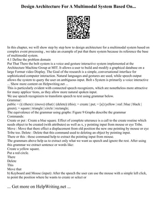 Design Architecture For A Multimodal System Based On...
In this chapter, we will show step by step how to design architecture for a multimodal system based on
complex event processing , we take an example of put that there system because its reference the base
of multimodal system.
4.1 Define the problem domain
Put That There the bolt system is a voice and gesture interactive system implemented at the
Architecture Machine Group at MIT. It allows a user to build and modify a graphical database on a
large Format video Display. The Goal of the research is a simple, conversational interface for
sophisticated computer interaction. Natural languages and gestures are used, while speech output
allows the system to query the user on ambiguous input. Bolt s System is primarily a voice interactive
... Show more content on Helpwriting.net ...
This is particularly evident with connected speech recognizers, which are nonetheless more attractive
for many applica¬tions, as they allow more natural spoken input.
We use speech recognizers to transform speech to text using grammar below.
Grammar:
public = ()| (there) | (move) (that) | (delete)| (this); = create | put; = [a] (yellow | red | blue | black |
green); = square | triangle | circle | rectangle;
The equivalence of the grammar using graphs: Figure 9 Graphs describe the grammar
Commands:
Create or put : Create a blue square. Effect of complete utterance is a call to the create routine which
needs object to be created (with attributes) as well as x, y pointing input from mouse or eye Tribe.
Move : Move that there effect a displacement from old position the new one pointing by mouse or eye
Tribe too. Delete : Delete that this command used to deleting an object by pointing input.
There or this : those command help to extract the pointing input from mouse.
The grammars above help us to extract only what we want as speech and ignore the rest. After using
this grammar we extract sentence or words like:
Create a yellow square.
Put a red circle.
There
Delete
This
Move that
b) Keyboard and Mouse (input): After the speech the user can use the mouse with a simple left click,
to point the position where he wants to create or select or
... Get more on HelpWriting.net ...
 