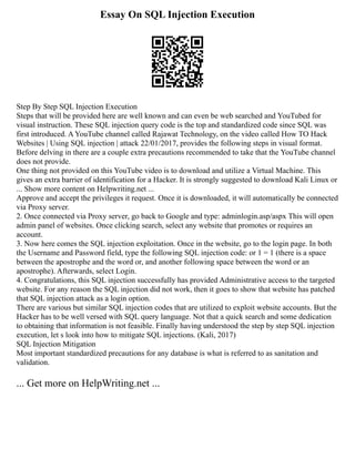 Essay On SQL Injection Execution
Step By Step SQL Injection Execution
Steps that will be provided here are well known and can even be web searched and YouTubed for
visual instruction. These SQL injection query code is the top and standardized code since SQL was
first introduced. A YouTube channel called Rajawat Technology, on the video called How TO Hack
Websites | Using SQL injection | attack 22/01/2017, provides the following steps in visual format.
Before delving in there are a couple extra precautions recommended to take that the YouTube channel
does not provide.
One thing not provided on this YouTube video is to download and utilize a Virtual Machine. This
gives an extra barrier of identification for a Hacker. It is strongly suggested to download Kali Linux or
... Show more content on Helpwriting.net ...
Approve and accept the privileges it request. Once it is downloaded, it will automatically be connected
via Proxy server.
2. Once connected via Proxy server, go back to Google and type: adminlogin.asp/aspx This will open
admin panel of websites. Once clicking search, select any website that promotes or requires an
account.
3. Now here comes the SQL injection exploitation. Once in the website, go to the login page. In both
the Username and Password field, type the following SQL injection code: or 1 = 1 (there is a space
between the apostrophe and the word or, and another following space between the word or an
apostrophe). Afterwards, select Login.
4. Congratulations, this SQL injection successfully has provided Administrative access to the targeted
website. For any reason the SQL injection did not work, then it goes to show that website has patched
that SQL injection attack as a login option.
There are various but similar SQL injection codes that are utilized to exploit website accounts. But the
Hacker has to be well versed with SQL query language. Not that a quick search and some dedication
to obtaining that information is not feasible. Finally having understood the step by step SQL injection
execution, let s look into how to mitigate SQL injections. (Kali, 2017)
SQL Injection Mitigation
Most important standardized precautions for any database is what is referred to as sanitation and
validation.
... Get more on HelpWriting.net ...
 