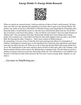 Energy Drinks Vs Energy Drink Research
When we started our research project, I had tons and tons of ideas of what I could research. All these
ideas were like new tabs opening and exploding in my brain, then it came to me, Energy Drinks. My
parents very rarely let me have a Red Bull or a Monster Energy, and I hoped that by researching more
about the drink, I would find the answer to why they have restricted this drink from me. On the first
day of research, I only knew three things, 1: they are bad for your health 2: they have high amounts of
caffeine and 3: they are packed with sugar. Most people already know these things about energy
drinks, but I wanted to go a step further and find out what really happens when you take a sip of Red
Bull. By choosing this topic, I hoped to ... Show more content on Helpwriting.net ...
By researching, I am now aware of what the short term and long term effects of consumption of
caffeine. I had hoped to research more on the ingredients but I found the main ingredients and looked
more into the effects the give off. What can we do to help stop the bad effects that energy drinks have
on us? We could petition to the stores and have them cut back on their sales, talk to the company s and
the government and have them remove the labeling that is targeted at kids. The last thing we can do is
educate everyone around on on just how bad energy drinks are. This information is very helpful to me
because it will help me make better decisions the next time I want an energy drink. Together, we can
make a
... Get more on HelpWriting.net ...
 