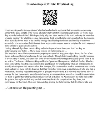 Disadvantages Of Hotel Overbooking
If one were to ponder the question of whether hotels should overbook their rooms the answer may
appear to be quite simple. Why would a hotel owner want to book more reservations for rooms than
they actually had available? This is precisely why this issue has faced the hotel industry for a number
of years. Contrary to what the average person may think about hotel owners overbooking their rooms,
it has actually shown itself to be a noble strategy in achieving maximum profitability when done
accurately. It is imperative that it is done in an appropriate manner so as to not give the hotel a corrupt
name or lead to guest dissatisfaction.
Having a knowledge about overbooking and what impacts it can have on a hotel are key to
understanding how hotels ... Show more content on Helpwriting.net ...
The hope is to have all the rooms on the property occupied on any given night; due to the fact of no
shows and cancellations hotels may decide to overbook. Though hotel overbooking can offer success
to a vast array of hotels, it is clear that there are also some disadvantages that could spawn from it. In
his article, The Impact of Overbooking on Hotels Operation Management, Vladimir Sashov Zhechev
notes some of the possible consequences that could result for overbooking when all of the guests do
actually show up that had a reservation. For example, if a customer has made a reservation at a certain
hotel and arrives there only to discover that their room has been given to another guest who also had a
reservation, it is only logical that the guest is going to be quite irate. It is now the duty of the hotel to
arrange for that customer to have alternate lodging accommodations, as well as provide transportation
for them to get to their other destination (Zhechev et. al Ivanov 7). Additionally, the hotel may offer
the guest a free night on their stay or their next stay due to the complications they have just
experienced on their visit. This now has ended up costing the hotel money that it will now take as a
... Get more on HelpWriting.net ...
 