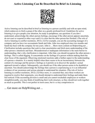Active Listening Can Be Described In Brief As Listening
Active listening can be described in brief as listening to a person carefully and with an open mind,
which endeavors to fetch a grasp of the other on a greatly profound level. Guidelines for active
listening is to give people your attention, be ready to paraphrase, use questions if you don t
understand, acknowledge the others person feelings, encourage if the other person appears uncertain,
do not react or respond in other ways until it is clear that the other person has finished. (The role of
Active listening in conflict resolution, 2012). [1] For example, you are the accounting manager of a
company and you have two accountants Sarah and John. John was employed since two months and
Sarah has been with the company for ten years. John is ... Show more content on Helpwriting.net ...
Clarification includes questions that seek to clear uncertainties and fetch more understanding of the
other person s intentions and fears. Misunderstood or inadequate information is the main barrier to
understanding; that s why clarification is important. After that, you should recognize the other person s
feelings. This is called digging. It concentrates on the feelings of a person without making them the
clear focus of the argument. Observing emotional reactions adds a further aspect to the understanding
of a person s situation. It is mainly helpful when there seems to be an inconsistency between the
content of a message and the person s feelings as it permits us to discover the speaker s actual
approach toward a subject. Subsequently, you should see if the other person seems to be doubtful or
uncertain. You should acknowledge the feelings that a person is experiencing as it is an influential
evidence of our awareness and serious attempt to understand his situation. (The role of Active
listening in conflict resolution, 2012). [3] Once more, it s essential that, once these workers are
required to resolve their arguments, you should attempt to understand their feelings and make them
feel noticed. If the accounting division is small and you cannot reschedule employees or workers
straightforwardly, you may think of modifying their work structure, so they should not work together
as much as possible. This is not perfect in most cases, but it s a tiny compromise to
... Get more on HelpWriting.net ...
 