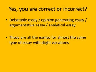 Yes, you are correct or incorrect?
• Debatable essay / opinion generating essay /
argumentative essay / analytical essay
• These are all the names for almost the same
type of essay with slight variations
 