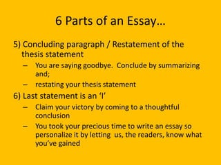6 Parts of an Essay…
5) Concluding paragraph / Restatement of the
thesis statement
– You are saying goodbye. Conclude by summarizing
and;
– restating your thesis statement
6) Last statement is an ‘I’
– Claim your victory by coming to a thoughtful
conclusion
– You took your precious time to write an essay so
personalize it by letting us, the readers, know what
you’ve gained
 