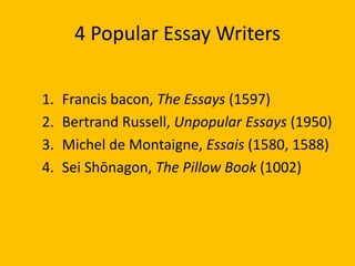 4 Popular Essay Writers
1. Francis bacon, The Essays (1597)
2. Bertrand Russell, Unpopular Essays (1950)
3. Michel de Montaigne, Essais (1580, 1588)
4. Sei Shōnagon, The Pillow Book (1002)
 