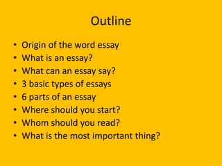 Outline
• Origin of the word essay
• What is an essay?
• What can an essay say?
• 3 basic types of essays
• 6 parts of an essay
• Where should you start?
• Whom should you read?
• What is the most important thing?
 