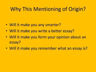 Why This Mentioning of Origin?
• Will it make you any smarter?
• Will it make you write a better essay?
• Will it make you form your opinion about an
essay?
• Will it make you remember what an essay is?
 