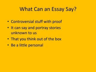 What Can an Essay Say?
• Controversial stuff with proof
• It can say and portray stories
unknown to us
• That you think out of the box
• Be a little personal
 
