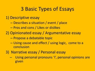 3 Basic Types of Essays
1) Descriptive essay
– Describes a situation / event / place
– Pros and cons / Likes or dislikes
2) Opinionated essay / Argumentative essay
– Propose a debatable topic
– Using cause and effect / using logic, come to a
conclusion
3) Narrative essay / Personal essay
– Using personal pronouns ‘I’, personal opinions are
given
 