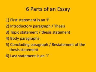 6 Parts of an Essay
1) First statement is an ‘I’
2) Introductory paragraph / Thesis
3) Topic statement / thesis statement
4) Body paragraphs
5) Concluding paragraph / Restatement of the
thesis statement
6) Last statement is an ‘I’
 